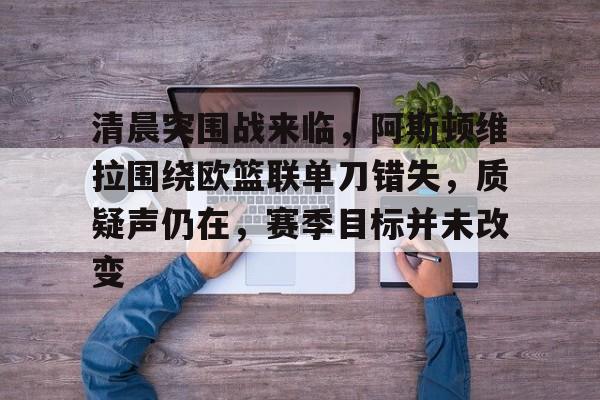 百家乐-关于清晨突围战来临，阿斯顿维拉围绕欧篮联单刀错失，质疑声仍在，赛季目标并未改变的信息